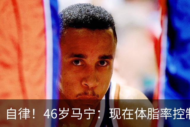 自律！46岁马宁：现在体脂率控制在11%左右 40岁以后红肉一口不吃